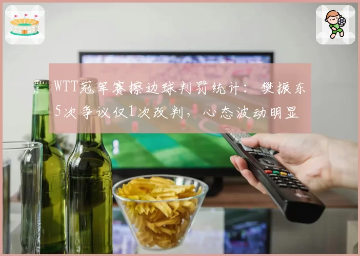 WTT冠军赛擦边球判罚统计：樊振东5次争议仅1次改判，心态波动明显