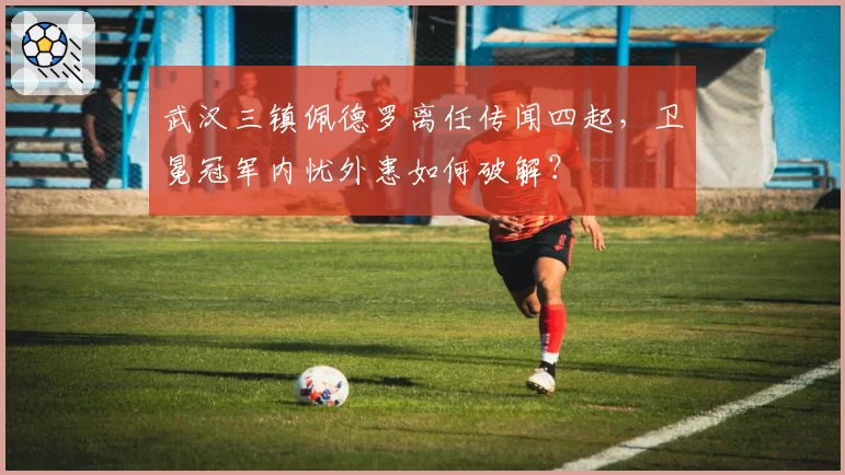 武汉三镇佩德罗离任传闻四起，卫冕冠军内忧外患如何破解？