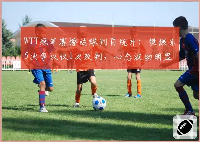 WTT冠军赛擦边球判罚统计：樊振东5次争议仅1次改判，心态波动明显